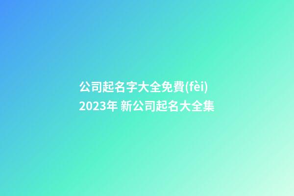 公司起名字大全免費(fèi)2023年 新公司起名大全集